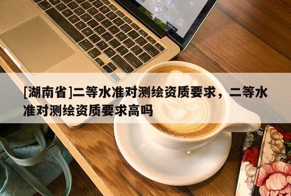 [湖南省]二等水准对测绘资质要求，二等水准对测绘资质要求高吗