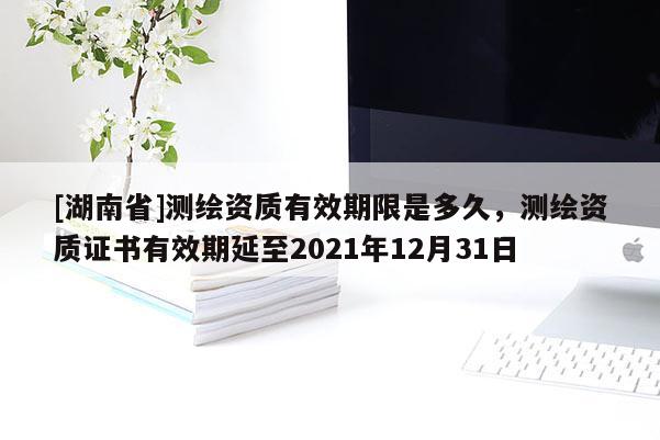 [湖南省]测绘资质有效期限是多久，测绘资质证书有效期延至2021年12月31日