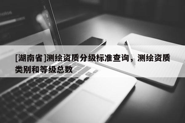 [湖南省]测绘资质分级标准查询，测绘资质类别和等级总数