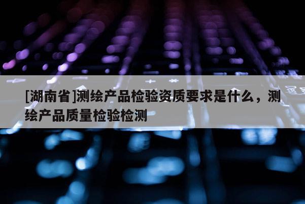 [湖南省]测绘产品检验资质要求是什么，测绘产品质量检验检测