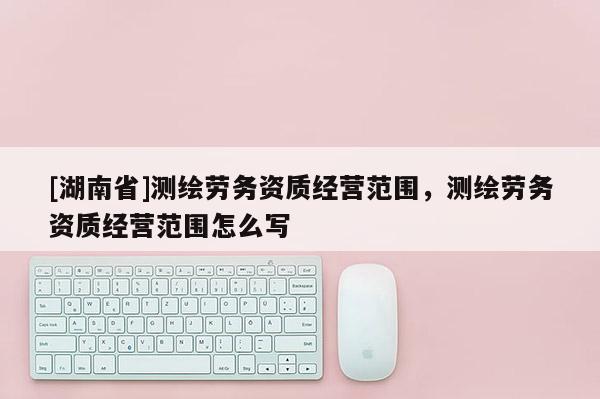 [湖南省]测绘劳务资质经营范围，测绘劳务资质经营范围怎么写