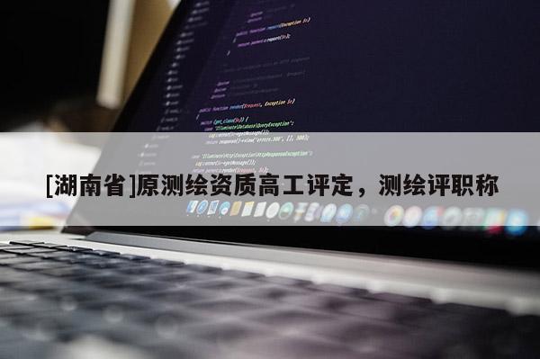 [湖南省]原测绘资质高工评定，测绘评职称