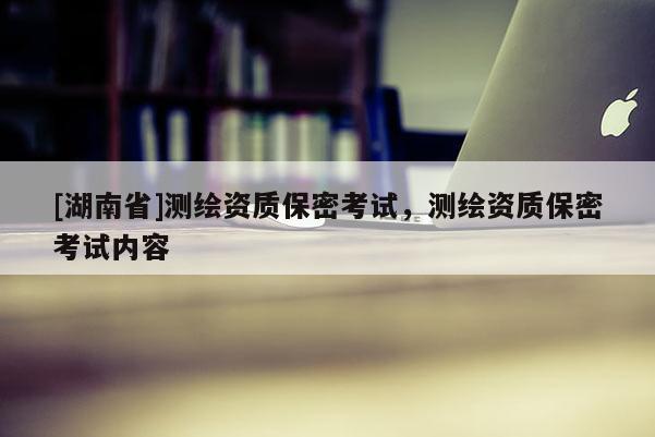 [湖南省]测绘资质保密考试，测绘资质保密考试内容