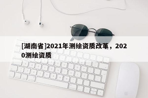 [湖南省]2021年测绘资质改革，2020测绘资质