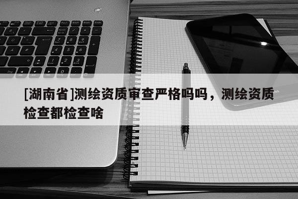 [湖南省]测绘资质审查严格吗吗，测绘资质检查都检查啥