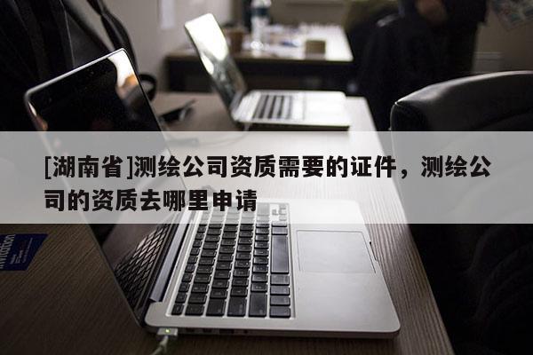 [湖南省]测绘公司资质需要的证件，测绘公司的资质去哪里申请