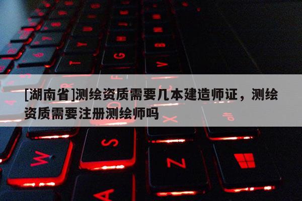 [湖南省]测绘资质需要几本建造师证，测绘资质需要注册测绘师吗