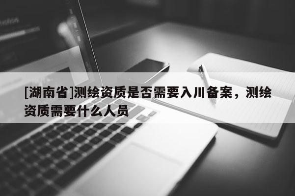 [湖南省]测绘资质是否需要入川备案，测绘资质需要什么人员