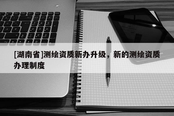 [湖南省]测绘资质新办升级，新的测绘资质办理制度