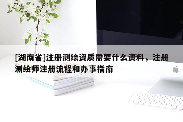 [湖南省]注册测绘资质需要什么资料，注册测绘师注册流程和办事指南