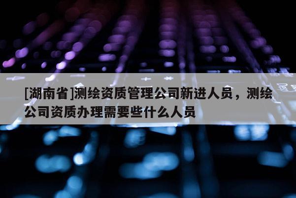 [湖南省]测绘资质管理公司新进人员，测绘公司资质办理需要些什么人员