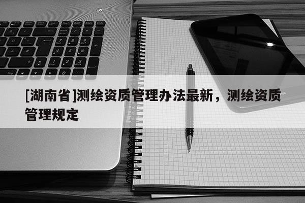 [湖南省]测绘资质管理办法最新，测绘资质管理规定