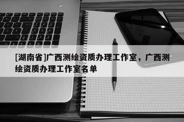 [湖南省]广西测绘资质办理工作室，广西测绘资质办理工作室名单