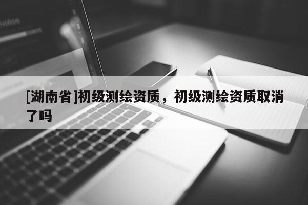 [湖南省]初级测绘资质，初级测绘资质取消了吗