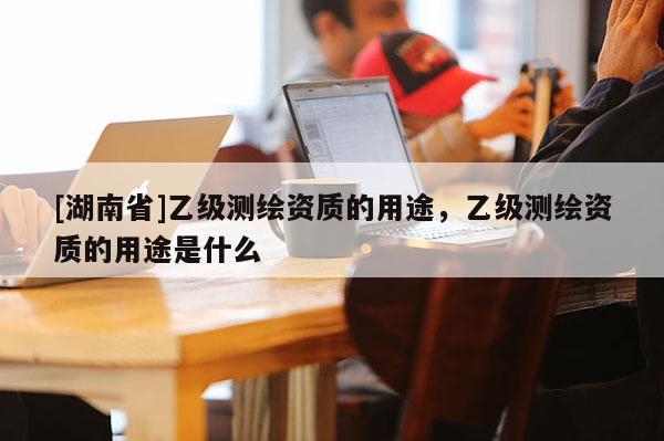 [湖南省]乙级测绘资质的用途，乙级测绘资质的用途是什么