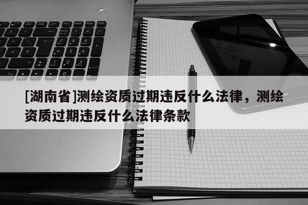 [湖南省]测绘资质过期违反什么法律，测绘资质过期违反什么法律条款