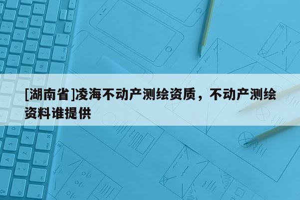 [湖南省]凌海不动产测绘资质，不动产测绘资料谁提供