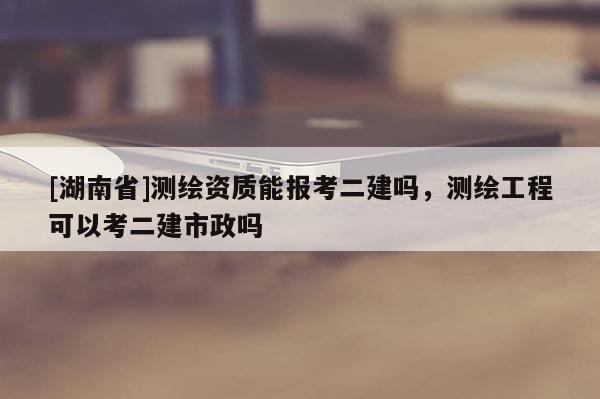 [湖南省]测绘资质能报考二建吗，测绘工程可以考二建市政吗