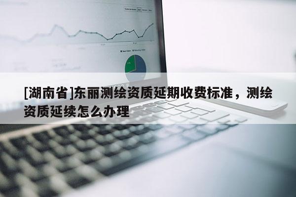 [湖南省]东丽测绘资质延期收费标准，测绘资质延续怎么办理