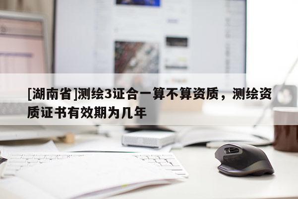 [湖南省]测绘3证合一算不算资质，测绘资质证书有效期为几年