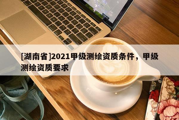 [湖南省]2021甲级测绘资质条件，甲级测绘资质要求