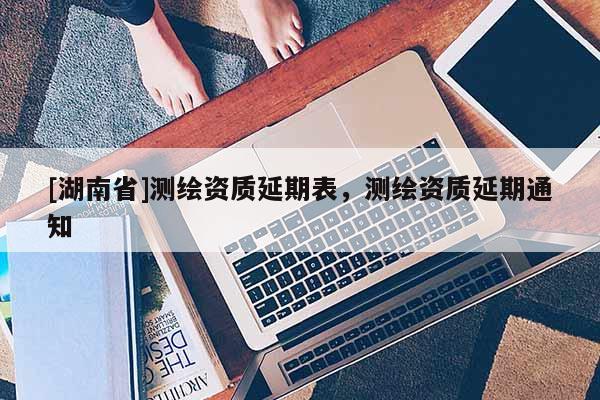 [湖南省]测绘资质延期表，测绘资质延期通知