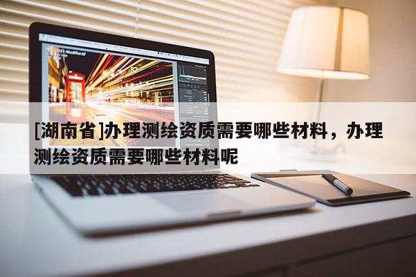 [湖南省]办理测绘资质需要哪些材料，办理测绘资质需要哪些材料呢