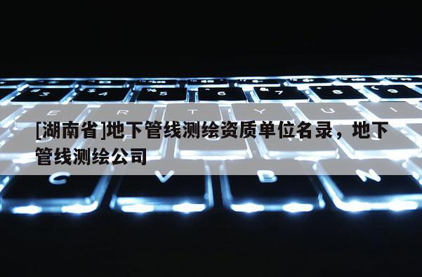 [湖南省]地下管线测绘资质单位名录，地下管线测绘公司