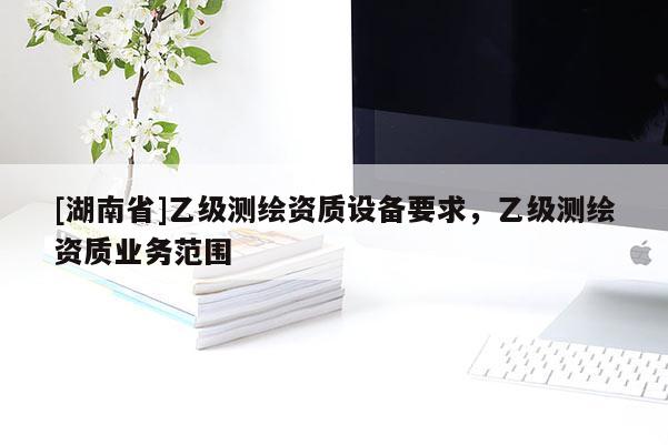 [湖南省]乙级测绘资质设备要求，乙级测绘资质业务范围