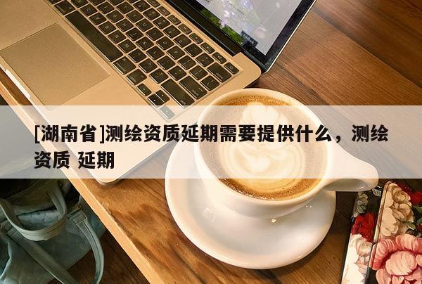 [湖南省]测绘资质延期需要提供什么，测绘资质 延期