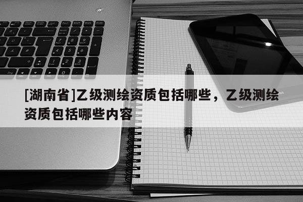 [湖南省]乙级测绘资质包括哪些，乙级测绘资质包括哪些内容