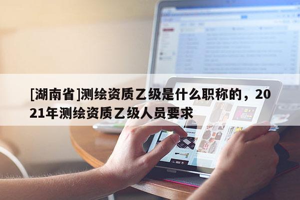 [湖南省]测绘资质乙级是什么职称的，2021年测绘资质乙级人员要求