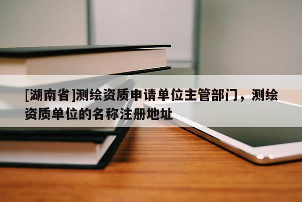 [湖南省]测绘资质申请单位主管部门，测绘资质单位的名称注册地址