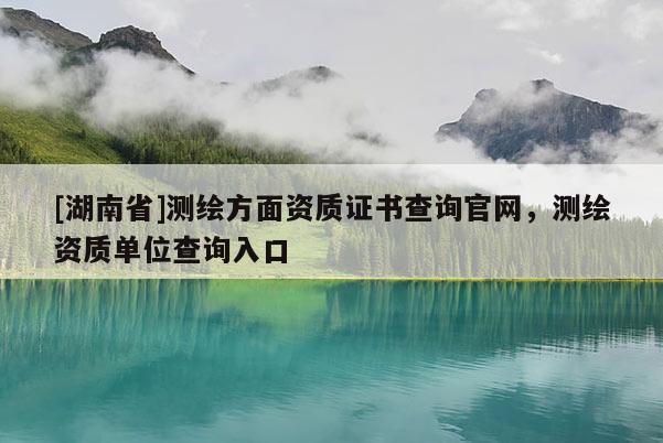 [湖南省]测绘方面资质证书查询官网，测绘资质单位查询入口