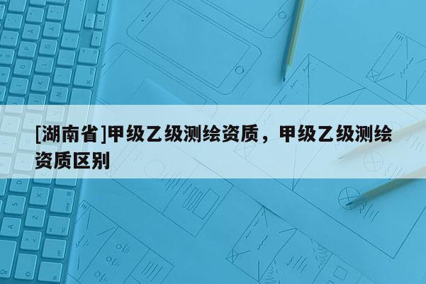 [湖南省]甲级乙级测绘资质，甲级乙级测绘资质区别