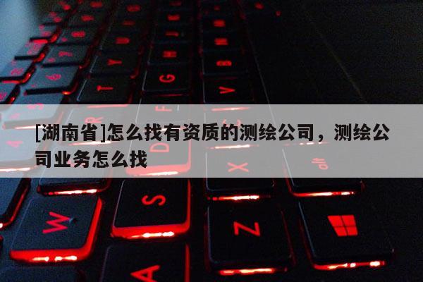 [湖南省]怎么找有资质的测绘公司，测绘公司业务怎么找