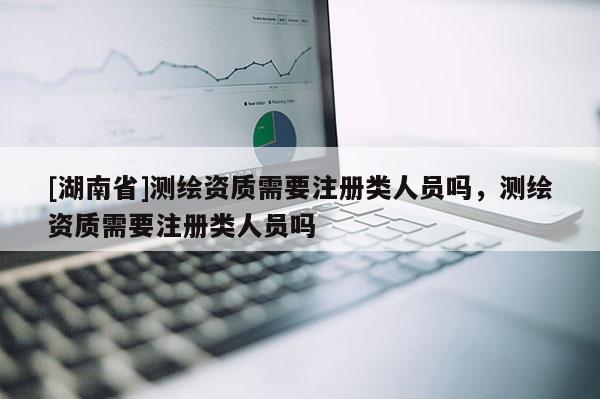 [湖南省]测绘资质需要注册类人员吗，测绘资质需要注册类人员吗