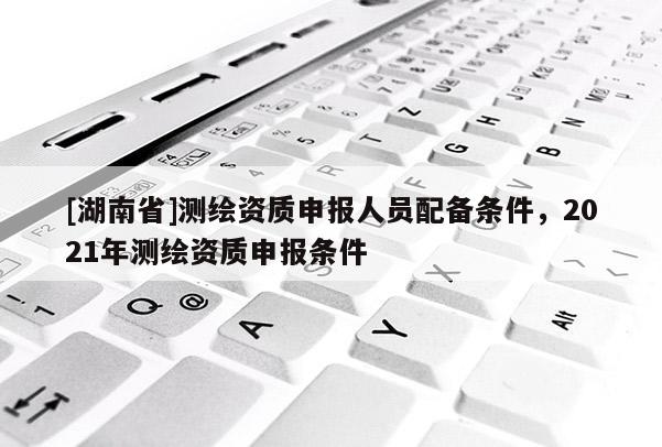 [湖南省]测绘资质申报人员配备条件，2021年测绘资质申报条件