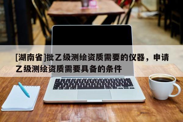 [湖南省]批乙级测绘资质需要的仪器，申请乙级测绘资质需要具备的条件