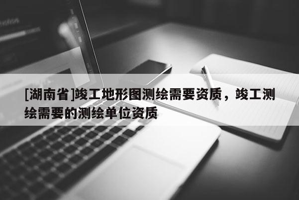[湖南省]竣工地形图测绘需要资质，竣工测绘需要的测绘单位资质