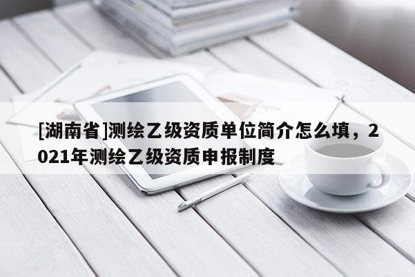 [湖南省]测绘乙级资质单位简介怎么填，2021年测绘乙级资质申报制度