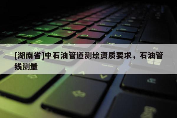 [湖南省]中石油管道测绘资质要求，石油管线测量