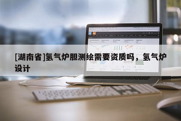 [湖南省]氢气炉胆测绘需要资质吗，氢气炉设计