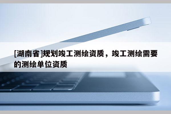 [湖南省]规划竣工测绘资质，竣工测绘需要的测绘单位资质