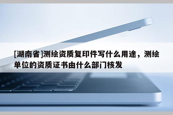 [湖南省]测绘资质复印件写什么用途，测绘单位的资质证书由什么部门核发