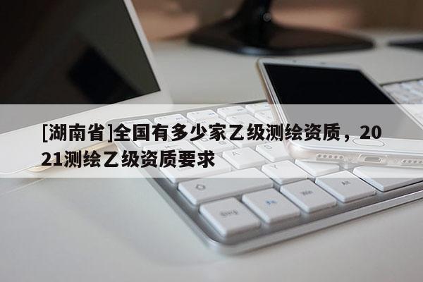 [湖南省]全国有多少家乙级测绘资质，2021测绘乙级资质要求