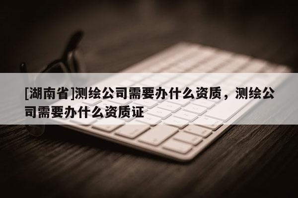 [湖南省]测绘公司需要办什么资质，测绘公司需要办什么资质证
