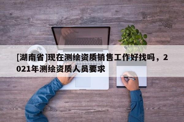 [湖南省]现在测绘资质销售工作好找吗，2021年测绘资质人员要求