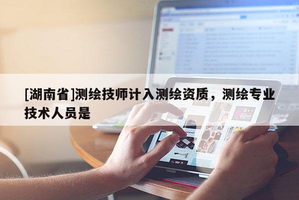 [湖南省]测绘技师计入测绘资质，测绘专业技术人员是