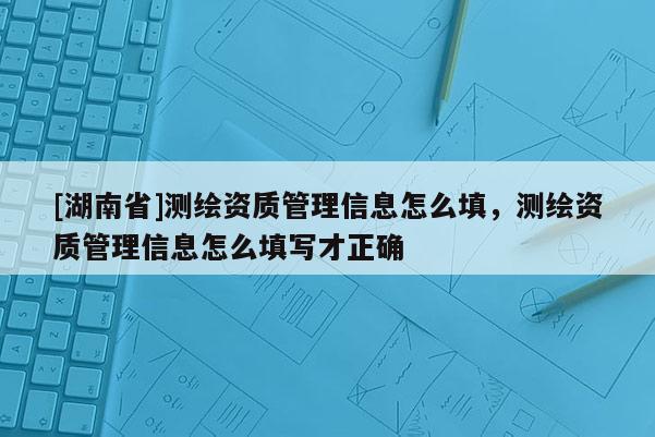 [湖南省]测绘资质管理信息怎么填，测绘资质管理信息怎么填写才正确